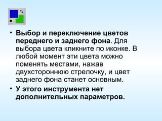 Выбор и переключение цветов переднего и заднего фона . Для выбора цвета кликните по иконке. В любой момент эти цвета можно поменять местами, нажав двухстороннюю стрелочку, и цвет заднего фона станет основным. У этого инструмента нет дополнительных параметров. 