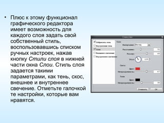 Плюс к этому функционал графического редактора имеет возможность для каждого слоя задать свой собственный стиль, воспользовавшись списком ручных настроек, нажав кнопку  Стили слоя  в нижней части окна  Слои . Стиль слоя задается такими параметрами, как тень, скос, внешнее и внутреннее свечение. Отметьте галочкой те настройки, которые вам нравятся. 