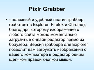 Pixlr Grabber - полезный и удобный плагин граббер (работает в Explorer, Firefox и Chrome), благодаря которому изображение с любого сайта можно моментально загрузить в онлайн редактор прямо из браузера. Версия граббера для Explorer позволит вам загружать изображения с вашего компьютера в редактор одним щелчком правой кнопкой мыши. 