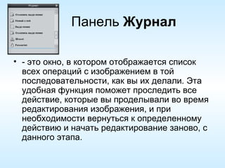Панель  Журнал - это окно, в котором отображается список всех операций с изображением в той последовательности, как вы их делали. Эта удобная функция поможет проследить все действие, которые вы проделывали во время редактирования изображения, и при необходимости вернуться к определенному действию и начать редактирование заново, с данного этапа. 
