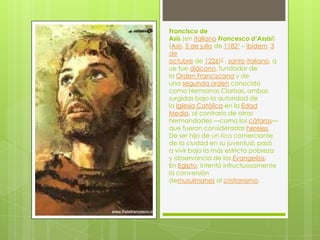 Francisco de
Asís (en italiano Francesco d’Assisi)
(Asís, 5 de julio de 11821 – ibídem, 3
de
octubre de 1226)2 , santo italiano, q
ue fue diácono, fundador de
la Orden Franciscana y de
una segunda orden conocida
como Hermanas Clarisas, ambas
surgidas bajo la autoridad de
la Iglesia Católica en la Edad
Media, al contrario de otras
hermandades —como los cátaros—
que fueron consideradas herejes.
De ser hijo de un rico comerciante
de la ciudad en su juventud, pasó
a vivir bajo la más estricta pobreza
y observancia de los Evangelios.
En Egipto, intentó infructuosamente
la conversión
demusulmanes al cristianismo.
 