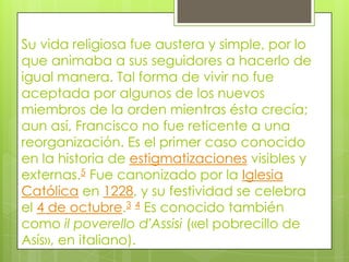 Su vida religiosa fue austera y simple, por lo
que animaba a sus seguidores a hacerlo de
igual manera. Tal forma de vivir no fue
aceptada por algunos de los nuevos
miembros de la orden mientras ésta crecía;
aun así, Francisco no fue reticente a una
reorganización. Es el primer caso conocido
en la historia de estigmatizaciones visibles y
externas.5 Fue canonizado por la Iglesia
Católica en 1228, y su festividad se celebra
el 4 de octubre.3 4 Es conocido también
como il poverello d'Assisi («el pobrecillo de
Asís», en italiano).
 