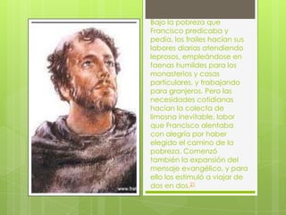 Bajo la pobreza que
Francisco predicaba y
pedía, los frailes hacían sus
labores diarias atendiendo
leprosos, empleándose en
faenas humildes para los
monasterios y casas
particulares, y trabajando
para granjeros. Pero las
necesidades cotidianas
hacían la colecta de
limosna inevitable, labor
que Francisco alentaba
con alegría por haber
elegido el camino de la
pobreza. Comenzó
también la expansión del
mensaje evangélico, y para
ello los estimuló a viajar de
dos en dos.21
 