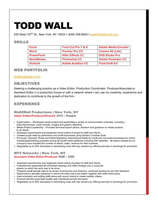 TODD WALL
530 West 157th
St., New York, NY 10032 • (646) 408-8930 • twall2000@gmail.com
SKILLS
Excel Final Cut Pro 7 & X Adobe Media Encoder
Word Premier Pro CC Cinema 4D (Lite)
PowerPoint After Effects CC DVD Studio Pro
QuickBooks Photoshop CC Adobe Illustrator CC
Outlook Adobe Audition CC Final Draft 9.0
WEB PORTFOLIO
wall2wallvideo.com
OBJECTIVES
Seeking a challenging position as a Video Editor, Production Coordinator, Producer/Associate or
Assistant Editor in a production house or with a network where I can use my creativity, experience and
dedication to contribute to the growth of the firm.
EXPERIENCE
Wall2Wall Productions | New York, NY
Video Editor/Producer/Director 2010 – Present
• Expert editor – Developed visual content and assembled a variety of communication channels, including –
video films/scripts, audio formats, images and graphic elements.
• Media Project Leadership – Provided technical expert advice, direction and guidance on media projects
to all clients
• Assessed requirements and explained virtual outline of project to staff and clients.
• Created sizzle reels for performers and small businesses using Adobe’s Creative Suite
• Produced, Directed, Wrote and Edited Marketing Videos/Sizzle Reels for small and mid-sized businesses for online
marketing/advertising purposes across all social media platforms including their websites. All videos created by my
company have boosted the number of clients, sales, revenue for their business.
• Negotiated up to 50% decreases in advertising costs with key vendors by offering services in exchange for promotion.
MTV Networks | New York, NY
Assistant Video Editor/Producer 2006 – 2009
• Assessed requirements and explained virtual outline of project to staff and clients.
• Collected and assembled all unfinished clippings and video footage onto a computer
system on which the work was to be done.
• Prepared small sample clips to be shown to producers and directors; continued working as per their feedback.
• Determined a sensible sequence in which the video had to be edited, together with other technicians.
• Used animation and editing skills along with sound mixing to create realistic videos.
• Ensured that the prescribed quality was maintained across the board.
• Negotiated up to 50% decreases in advertising costs with key vendors by offering services in exchange for promotion.
 