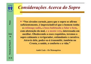 ITORA
    ED




UT
                                Considerações Acerca do Sopro
                            A
A




  A D E S OU Z
     Passe




                                   “Nos círculos carnais, para que o sopro se afirme
                                 suficientemente, é imprescindível que o homem tenha
                                   o estômago sadio a boca habituada a falar o bem
                                               sadio,                            bem,
                                 com abstenção do mal, e a mente reta interessada em
                                                                   reta,
    Aula                           auxiliar. Obedecendo a esses requisitos, teremos o
     10                          sopro calmante e revigorador, estimulante e curativo.
                                    Através dele, poder-se-á transmitir, também na
     Técnicas do Passe II




                                          Crosta, a saúde, o conforto e a vida.”

                                               André Luiz – Os Mensageiros


    6/8
 