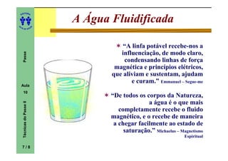 ITORA
    ED




UT
                                A Água Fluidificada
                            A
A




  A D E S OU Z




                                           “A linfa potável recebe-nos a
                                          influenciação, de modo claro,
     Passe




                                           condensando linhas de força
                                        magnética e princípios elétricos,
                                       que aliviam e sustentam, ajudam
                                              e curam.” Emmanuel – Segue-me
    Aula
     10
                                       “De todos os corpos da Natureza,
                                                     a água é o que mais
     Técnicas do Passe II




                                          completamente recebe o fluido
                                       magnético, e o recebe de maneira
                                        a chegar facilmente ao estado de
                                            saturação.” Michaelus – Magnetismo
                                                                      Espiritual

    7/8
 