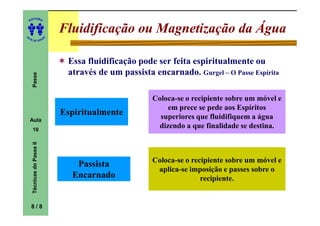 ITORA
    ED




UT
                                Fluidificação ou Magnetização da Água
                            A
A




  A D E S OU Z




                                 Essa fluidificação pode ser feita espiritualmente ou
                                 através de um passista encarnado. Gurgel – O Passe Espírita
     Passe




                                                        Coloca-se o recipiente sobre um móvel e
                                                            em prece se pede aos Espíritos
                                Espiritualmente           superiores que fluidifiquem a água
    Aula
     10
                                                         dizendo a que finalidade se destina.
     Técnicas do Passe II




                                                        Coloca-se o recipiente sobre um móvel e
                                   Passista
                                                         aplica-se imposição e passes sobre o
                                  Encarnado                            recipiente.


    8/8
 