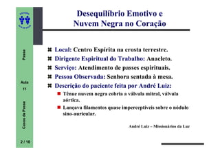 ED
      ITORA
                                  Desequilíbrio Emotivo e
UT

                      A
                                 Nuvem Negra no Coração
A




  A D E S OU Z




                          Local: Centro Espírita na crosta terrestre.
     Passe




                          Dirigente Espiritual do Trabalho: Anacleto.
                          Serviço: Atendimento de passes espirituais.
                          Pessoa Observada: Senhora sentada à mesa.
    Aula
     11
                          Descrição do paciente feita por André Luiz:
                             Tênue nuvem negra cobria a válvula mitral, válvula
                             aórtica.
     Casos de Passe




                             Lançava filamentos quase imperceptíveis sobre o nódulo
                             sino-auricular.

                                                         André Luiz – Missionários da Luz


    2 / 10
 