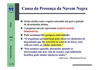 ITORA
    ED


                          Causa da Presença da Nuvem Negra
UT

                      A
A




  A D E S OU Z




                           Sérios atritos com o esposo entrando em grave posição
     Passe




                           de desarmonia íntima.
                           A pequena nuvem representa matéria mental
                           fulminatória.
                           Pode ocasionar-lhe perigosa enfermidade.
    Aula
     11
                           “O organismo perispiritual pode absorver elementos de
                           degradação que lhe corroem os centros de força, com
                           reflexos sobre as células materiais.”
     Casos de Passe




                           “Isto acontece quando, mormente quando os
                           interessados não tem vida de oração, cuja influência
                           benéfica pode anular inúmeros males.”
                                                         André Luiz – Missionários da Luz


    3 / 10
 