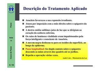 ITORA
    ED


                          Descrição do Tratamento Aplicado
UT

                      A
A




  A D E S OU Z




                           Anacleto favoreceu a sua expansão irradiante.
     Passe




                           Atuou por imposição com a mão direita sobre o epigastro da
                           paciente.
                           A destra emitia sublimes jatos de luz que se dirigiam ao
                           coração da senhora enferma.
    Aula
                           Os raios de luminosa vitalidade eram impulsionados pela
                           força inteligente e consciente de Anacleto.
     11
                           A nuvem negra deslocou-se para os tecidos da superfície, ao
                           longo da epiderme.
     Casos de Passe




                           Passe longitudinal fez duplo contato sobre o epigastro
                                 longitudinal:
                           descendo as mãos através dos quadris até os joelhos.
                           Repetiu a operação várias vezes.
                                                              André Luiz – Missionários da Luz



    5 / 10
 
