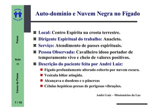 ITORA
    ED


                          Auto-
                          Auto-domínio e Nuvem Negra no Fígado
UT

                      A
A




  A D E S OU Z




                           Local: Centro Espírita na crosta terrestre.
     Passe




                           Dirigente Espiritual do trabalho: Anacleto.
                           Serviço: Atendimento de passes espirituais.
                           Pessoa Observada: Cavalheiro idoso portador de
    Aula
                           temperamento vivo e cheio de valores positivos.
     11                    Descrição do paciente feita por André Luiz:
                             Fígado profundamente alterado coberto por nuvem escura.
     Casos de Passe




                             Vesícula biliar atingida.
                             Alcançava o duodeno e o pâncreas
                             Células hepáticas presas de perigosas vibrações.

                                                           André Luiz – Missionários da Luz

    7 / 10
 