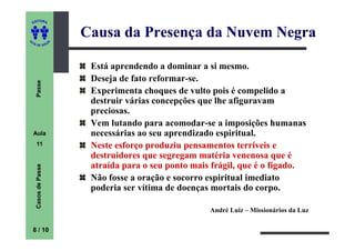 ITORA
    ED




UT
                          Causa da Presença da Nuvem Negra
                      A
A




  A D E S OU Z




                           Está aprendendo a dominar a si mesmo.
                           Deseja de fato reformar-se.
     Passe




                           Experimenta choques de vulto pois é compelido a
                           destruir várias concepções que lhe afiguravam
                           preciosas.
                           Vem lutando para acomodar-se a imposições humanas
    Aula                   necessárias ao seu aprendizado espiritual.
     11                    Neste esforço produziu pensamentos terríveis e
                           destruidores que segregam matéria venenosa que é
                           atraída para o seu ponto mais frágil, que é o fígado.
     Casos de Passe




                           Não fosse a oração e socorro espiritual imediato
                           poderia ser vítima de doenças mortais do corpo.

                                                        André Luiz – Missionários da Luz

    8 / 10
 