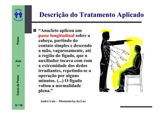 ITORA
    ED




UT
                          Descrição do Tratamento Aplicado
                      A
A




  A D E S OU Z




                          “Anacleto aplicou um
                          passe longitudinal sobre a
     Passe




                          cabeça, partindo do
                          contato simples e descendo
                          a mão, vagarosamente, até
                          a região do fígado, que o
    Aula                  auxiliador tocava com com
     11                   a extremidade dos dedos
                          irradiantes, repetindo-se a
                          operação por alguns
     Casos de Passe




                          minutos. (...) O fígado
                          voltou a normalidade
                          plena.”

                          André Luiz – Missionários da Luz
    9 / 10
 