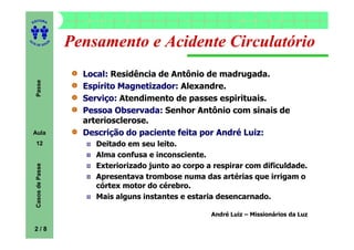 ITORA
    ED




UT

                      A
                          Pensamento e Acidente Circulatório
A




  A D E S OU Z




                            Local: Residência de Antônio de madrugada.
     Passe




                            Espírito Magnetizador: Alexandre.
                            Serviço: Atendimento de passes espirituais.
                            Pessoa Observada: Senhor Antônio com sinais de
                            arteriosclerose.
    Aula                    Descrição do paciente feita por André Luiz:
     12                       Deitado em seu leito.
                              Alma confusa e inconsciente.
                              Exteriorizado junto ao corpo a respirar com dificuldade.
     Casos de Passe




                              Apresentava trombose numa das artérias que irrigam o
                              córtex motor do cérebro.
                              Mais alguns instantes e estaria desencarnado.

                                                            André Luiz – Missionários da Luz

    2/8
 