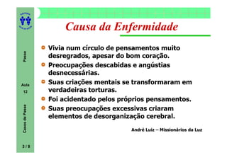 ITORA
    ED




UT

                      A
                              Causa da Enfermidade
A




  A D E S OU Z




                          Vivia num círculo de pensamentos muito
     Passe




                          desregrados, apesar do bom coração.
                          Preocupações descabidas e angústias
                          desnecessárias.
    Aula                  Suas criações mentais se transformaram em
     12                   verdadeiras torturas.
                          Foi acidentado pelos próprios pensamentos.
     Casos de Passe




                          Suas preocupações excessivas criaram
                          elementos de desorganização cerebral.
                                                  André Luiz – Missionários da Luz


    3/8
 