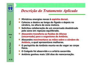 ITORA
    ED




UT

                      A
                          Descrição do Tratamento Aplicado
A




  A D E S OU Z




                          Ministrou energias novas à espinha dorsal
                                                               dorsal.
     Passe




                          Colocou a destra ao longo do fígado e depois no
                          cérebro, na altura da zona motora.
                          Solicitou colaboração de um encarnado desdobrado
                          pelo sono em repouso equilibrado.
    Aula                  Alexandre transferia os fluidos de Afonso
     12                   (encarnado) para o organismo de Antônio.
                          Alexandre movimentava as mãos sobre o cérebro de
                          Antônio,
                          Antônio o qual apresentava melhoras.
     Casos de Passe




                          O perispírito de Antônio reuniu-se de vagar ao corpo
                          físico.
                          O Coágulo foi absorvido e a artéria socorrida.
                          Antônio ganhou mais 150 dias de reencarnação.

    4/8
 