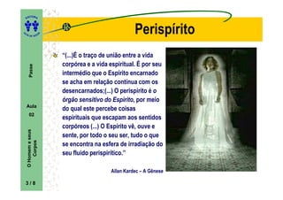 ITORA
    ED




UT

                     A
                                                     Perispírito
A




  A D E S OU Z




                         “(...)É o traço de união entre a vida
                         corpórea e a vida espiritual. É por seu
      Passe




                         intermédio que o Espírito encarnado
                         se acha em relação contínua com os
                         desencarnados;(...) O perispírito é o
                         órgão sensitivo do Espírito, por meio
    Aula
                         do qual este percebe coisas
      02
                         espirituais que escapam aos sentidos
                         corpóreos (...) O Espírito vê, ouve e
    O Homem e seus




                         sente, por todo o seu ser, tudo o que
        Corpos




                         se encontra na esfera de irradiação do
                         seu fluido perispirítico.”

                                           Allan Kardec – A Gênese

    3/8
 