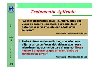 ITORA
    ED




UT

                      A
                                Tratamento Aplicado
A




  A D E S OU Z




                          “Apenas poderemos aliviá-lo. Agora, após dez
     Passe




                          vezes de socorro completo, é preciso deixá-lo
                          entregue a si mesmo, até que adote nova
                          solução.”
                                                   André Luiz – Missionários da Luz

    Aula
     12
                          Poderá oferecer-lhe melhoras, mas não deve
                          alijar a carga de forças detruidoras que nosso
     Casos de Passe




                          rebelde amigo acumulou para si mesmo. Nossa
                          missão é amparar os que erraram, e não de
                          fortalecer os erros
                                        erros.”
                                                   André Luiz – Missionários da Luz


    8/8
 