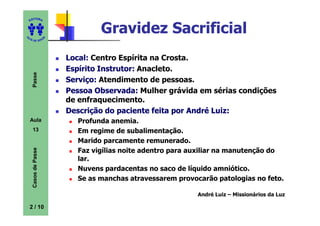 ITORA
    ED




UT
                                  Gravidez Sacrificial
                      A
A




  A D E S OU Z




                          Local: Centro Espírita na Crosta.
                          Espírito Instrutor: Anacleto.
     Passe




                          Serviço: Atendimento de pessoas.
                          Pessoa Observada: Mulher grávida em sérias condições
                          de enfraquecimento.
                          Descrição do paciente feita por André Luiz:
    Aula                    Profunda anemia.
     13                     Em regime de subalimentação.
                            Marido parcamente remunerado.
     Casos de Passe




                            Faz vigílias noite adentro para auxiliar na manutenção do
                            lar.
                            Nuvens pardacentas no saco de líquido amniótico.
                            Se as manchas atravessarem provocarão patologias no feto.

                                                             André Luiz – Missionários da Luz

    2 / 10
 