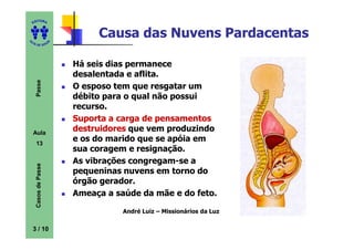 ITORA
    ED




UT
                               Causa das Nuvens Pardacentas
                      A
A




  A D E S OU Z




                          Há seis dias permanece
                          desalentada e aflita.
     Passe




                          O esposo tem que resgatar um
                          débito para o qual não possui
                          recurso.
                          Suporta a carga de pensamentos
    Aula
                          destruidores que vem produzindo
     13
                          e os do marido que se apóia em
                          sua coragem e resignação.
                          As vibrações congregam-se a
     Casos de Passe




                          pequeninas nuvens em torno do
                          órgão gerador.
                          Ameaça a saúde da mãe e do feto.

                                     André Luiz – Missionários da Luz

    3 / 10
 