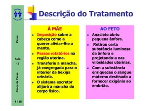 ITORA
    ED




UT
                          Descrição do Tratamento
                      A
A




  A D E S OU Z




                               À MÃE                 AO FETO
                          Imposição sobre a      Anacleto abriu
     Passe




                          cabeça como a          pequena ânfora.
                          querer aliviar-lhe a    Retirou certa
                          mente.                 substância luminosa
                          Passes rotatórios na   da ânfora e
    Aula                  região uterina.        projetando-a nas
     13                   Transferiu a mancha,   vilosidades uterinas.
                          já congregada para o   Com a substância
                          interior da bexiga     enriqueceu o sangue
     Casos de Passe




                          urinária.              materno destinado a
                          O sistema excretor     fornecer oxigênio ao
                          alijará a mancha do    embrião.
                          corpo físico.

    4 / 10
 