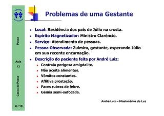 ITORA
    ED


                               Problemas de uma Gestante
UT

                      A
A




  A D E S OU Z




                          Local: Residência dos pais de Júlio na crosta.
                          Espírito Magnetizador: Ministro Clarêncio.
     Passe




                          Serviço: Atendimento de pessoas.
                          Pessoa Observada: Zulmira, gestante, esperando Júlio
                          em sua recente encarnação.
                          Descrição do paciente feita por André Luiz:
    Aula
     13                      Contraiu perigosa amigdalite.
                             Não aceita alimentos.
                             Vômitos constantes.
     Casos de Passe




                             Aflitiva prostação.
                             Faces rubras de febre.
                             Gemia semi-sufocada.

                                                             André Luiz – Missionários da Luz
    6 / 10
 