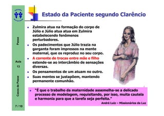 ITORA
    ED


                               Estado da Paciente segundo Clarêncio
UT

                      A
A




  A D E S OU Z




                          Zulmira atua na formação do corpo de
                          Júlio e Júlio atua atua em Zulmira
                          estabelecendo fenômenos
     Passe




                          perturbadores.
                          Os padecimentos que Júlio trazia na
                          garganta foram impressos na mente
                          maternal, que os reproduz no seu corpo.
                          A corrente de trocas entre mãe e filho
    Aula                  estende-se ao intercâmbio de sensações
     13                   diversas.
                          Os pensamentos de um atuam no outro.
                          Suas mentes se justapõem, mantendo
     Casos de Passe




                          permanente comunhão.

                           “É que o trabalho da maternidade assemelha-se a delicado
                                                             assemelha-
                           processo de modelagem, requisitando, por isso, muita cautela
                           e harmonia para que a tarefa seja perfeita.”
                                                               André Luiz – Missionários da Luz
    7 / 10
 