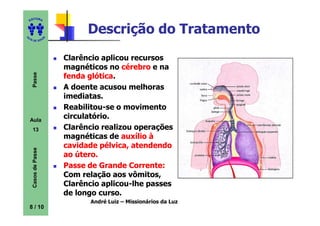 ITORA
    ED




UT
                                Descrição do Tratamento
                      A
A




  A D E S OU Z




                          Clarêncio aplicou recursos
                          magnéticos no cérebro e na
     Passe




                          fenda glótica
                                 glótica.
                          A doente acusou melhoras
                          imediatas.
                          Reabilitou-se o movimento
    Aula
                          circulatório.
     13                   Clarêncio realizou operações
                          magnéticas de auxílio à
                          cavidade pélvica, atendendo
     Casos de Passe




                          ao útero.
                          Passe de Grande Corrente:
                          Com relação aos vômitos,
                          Clarêncio aplicou-lhe passes
                          de longo curso.
                                André Luiz – Missionários da Luz
    8 / 10
 