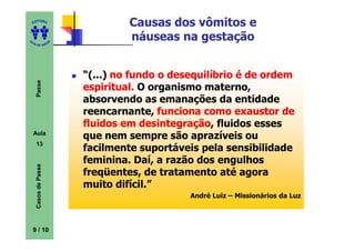 ED
      ITORA
                                   Causas dos vômitos e
UT
                                   náuseas na gestação
                      A
A




  A D E S OU Z




                          “(...) no fundo o desequilíbrio é de ordem
     Passe




                          espiritual. O organismo materno,
                          absorvendo as emanações da entidade
                          reencarnante, funciona como exaustor de
                          fluidos em desintegração fluidos esses
                                       desintegração,
    Aula
                          que nem sempre são aprazíveis ou
     13
                          facilmente suportáveis pela sensibilidade
                          feminina. Daí, a razão dos engulhos
     Casos de Passe




                          freqüentes, de tratamento até agora
                          muito difícil.”
                                               André Luiz – Missionários da Luz




    9 / 10
 