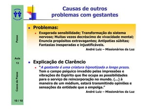 ED
      ITORA                            Causas de outros
UT
                                   problemas com gestantes
                      A
A




  A D E S OU Z




                          Problemas:
                            Exagerada sensibilidade; Transformação do sistema
     Passe




                            nervoso; Muitas vezes decréscimo de vivacidade mental;
                            Enuncia propósitos extravagantes; Antipatias súbitas;
                            Fantasias inesperadas e injustificáveis.
                                                      André Luiz – Missionários da Luz


    Aula
     13                   Explicação de Clarêncio
                            “A gestante é uma criatura hipnotizada a longo prazo.
                            Tem o campo psíquico invadido pelas impressões e
     Casos de Passe




                            vibrações do Espírito que lhe ocupa as possibilidades
                            para o serviço de reincorporação no mundo. (...) à
                            maneira de um médium, estará transmitindo opiniões e
                            sensações da entidade que a empolga.”
                                                      André Luiz – Missionários da Luz


    10 / 10
 