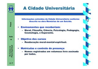 ITORA
    ED


                               A Cidade Universitária
UT

                       A
A




  A D E S OU Z




                              Informações extraídas da Cidade Universitária conforme
                                     descrito na obra Memórias de um Suicida.
       Passe




                           • Ensinamentos que receberiam:
                              – Moral, Filosofia, Ciência, Psicologia, Pedagogia,
                                Cosmologia, e Esperanto.
    Aula
       14                  • Objetivo dos cursos
                              – Reeducação moral-mental-espiritual.
    Plano Espiritual
     Os Cursos no




                           • Matrículas e controle de presença
                              – Nomes registrados em volumoso livro assinado
                                por todos.



     2/7
 