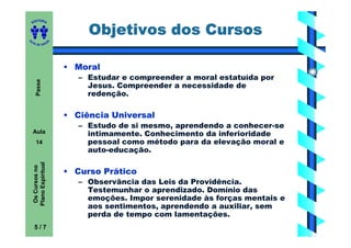 ITORA
    ED


                                Objetivos dos Cursos
UT

                       A
A




  A D E S OU Z




                           • Moral
                              – Estudar e compreender a moral estatuída por
       Passe




                                Jesus. Compreender a necessidade de
                                redenção.

                           • Ciência Universal
                              – Estudo de si mesmo, aprendendo a conhecer-se
    Aula                        intimamente. Conhecimento da inferioridade
       14                       pessoal como método para da elevação moral e
                                auto-educação.
    Plano Espiritual
     Os Cursos no




                           • Curso Prático
                              – Observância das Leis da Providência.
                                Testemunhar o aprendizado. Domínio das
                                emoções. Impor serenidade às forças mentais e
                                aos sentimentos, aprendendo a auxiliar, sem
                                perda de tempo com lamentações.
     5/7
 