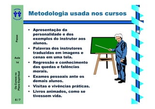 ITORA
    ED


                           Metodologia usada nos cursos
UT

                       A
A




  A D E S OU Z




                           • Apresentação da
                             personalidade e dos
       Passe




                             exemplos do instrutor aos
                             alunos.
                           • Palavras dos instrutores
                             traduzidas em imagens e
    Aula                     cenas em uma tela.
       14                  • Regressão e conhecimento
                             das quedas e falências
                             morais.
    Plano Espiritual
     Os Cursos no




                           • Exames pessoais ante os
                             demais alunos.
                           • Visitas e vivências práticas.
                           • Livros animados, como se
                             tivessem vida.
     6/7
 