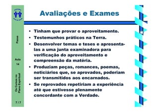 ITORA
    ED


                               Avaliações e Exames
UT

                       A
A




  A D E S OU Z




                           • Tinham que provar o aproveitamento.
       Passe




                           • Testemunhos práticos na Terra.
                           • Desenvolver temas e teses e apresenta-
                             las a uma junta examinadora para
                             verificação do aproveitamento e
    Aula
                             compreensão da matéria.
       14
                           • Produziam peças, romances, poemas,
                             noticiários que, se aprovados, poderiam
    Plano Espiritual
     Os Cursos no




                             ser transmitidos aos encarnados.
                           • Se reprovados repetiriam a experiência
                             até que estivesse plenamente
                             concordante com a Verdade.
     7/7
 