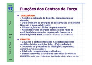 ITORA
    ED




UT
                            Funções dos Centros de Força
                        A
A




  A D E S OU Z




                             CORONÁRIO
                            • Recebe o estímulo do Espírito, comandando os
                            demais;
     Passe




                            • Dele emanam as energias de sustentação do Sistema
                            Nervoso e suas subdivisões;
                            • Alimentação das células do pensamento;
                            • Assimilador das energias solares e dos raios da
                            espiritualidade superior capazes de favorecer a
    Aula                    sublimação da alma. André Luiz – Evolução em dois Mundos
     03
                            FRONTAL
                            • Governa o córtex encefálico na sustentação dos
     Centros de Força




                            sentidos (visão, audição, tato, olfato, paladar);
                            • Coordena os processos da inteligência (palavra,
                            cultura, arte e o saber);
                            • Atividade das glândulas endócrinas;
                            • Sistema Nervoso das células sensitivas às células
                            motoras. André Luiz – Evolução em dois Mundos e Entre a Terra e o Céu
    7/9
 