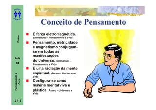 ITORA
    ED




UT

                   A
A




  A D E S OU Z



                              Conceito de Pensamento
                       É força eletromagnética.
        Passe




                       Emmanuel – Pensamento e Vida
                       Pensamento, eletricidade
                       e magnetismo conjugam-
                       se em todas as
                       manifestações
    Aula
                       do Universo. Emmanuel –
      04
                       Pensamento e Vida
                       É uma radiação da mente
                       espiritual. Áureo – Universo e
    Pensamento e




                       Vida
        Aura




                       Configura-se como
                       matéria mental viva e
                       plástica. Áureo – Universo e
                       Vida

    2 / 15
 