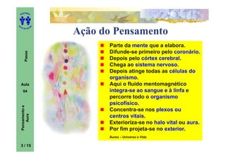 ITORA
    ED




UT

                   A
A




  A D E S OU Z


                       Ação do Pensamento
                             Parte da mente que a elabora.
                             Difunde-se primeiro pelo coronário.
        Passe




                             Depois pelo córtex cerebral.
                             Chega ao sistema nervoso.
                             Depois atinge todas as células do
                             organismo.
    Aula                     Aqui o fluido mentomagnético
      04                     integra-se ao sangue e à linfa e
                             percorre todo o organismo
                             psicofísico.
    Pensamento e




                             Concentra-se nos plexos ou
        Aura




                             centros vitais.
                             Exterioriza-se no halo vital ou aura.
                             Por fim projeta-se no exterior.
                             Áureo – Universo e Vida

    3 / 15
 