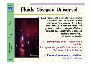 ITORA
    ED




UT

                   A
                       Fluido Cósmico Universal
A




  A D E S OU Z




                               “(...) representa o estado mais simples
                                     da matéria; sua sutileza é tal que
     Passe




                                       escapa a toda análise. (...) dele
                                     procedem, mediante condensações
                                    graduais, todos os corpos sólidos e
                                     pesados que constituem a base da
    Aula                                           matéria terrestre.”
     01
                                                    Léon Denis – No Invisível


                                    Intermediário entre o Espírito e a
    Magnetismo e




                                                             matéria.
       Fluido




                               É o agente de que o Espírito se utiliza.
                                           Allan Kardec – O Livro dos Espíritos


                                     É a matéria elementar primitiva.
                                                      Allan Kardec – A Gênese
    3/9
 