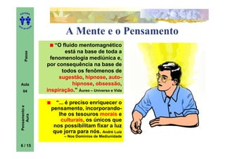 ITORA
    ED




UT

                   A
A




  A D E S OU Z


                                A Mente e o Pensamento
                           “O fluido mentomagnético
                               está na base de toda a
        Passe




                         fenomenologia mediúnica e,
                       por consequência na base de
                             todos os fenômenos de
                            sugestão, hipnose, auto-
    Aula                          hipnose, obsessão,
      04               inspiração.” Áureo – Universo e Vida

                           “... é preciso enriquecer o
    Pensamento e




                         pensamento, incorporando-
                            lhe os tesouros morais e
        Aura




                             culturais, os únicos que
                          nos possibilitam fixar a luz
                          que jorra para nós. André Luiz
                               – Nos Domínios de Mediunidade

    6 / 15
 