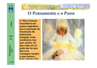 ITORA
    ED




UT

                   A
A




  A D E S OU Z


                                 O Pensamento e o Passe
                         “Daí a imensa
        Passe




                       importância do
                       passe magnético,
                       que é operação de
                       transfusão de
                       poderosas
    Aula
                       energias vivas.
      04
                       Lembremo-nos
                       que, porém, de
                       que cada um só
    Pensamento e




                       pode dar do que
        Aura




                       tem e só
                       consegue receber
                       o que merece.”
                       Áureo – Universo e Vida

    7 / 15
 