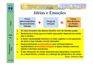 ITORA
    ED




UT

                   A
A




  A D E S OU Z


                                     Idéias e Emoções
                             Força                                         Força
                       eletromagnética            Carga de             Ideo-Emotiva
                                         +                       =
        Passe




                       do pensamento              emoção                 ou Fluido
                            (idéais)                                     Magnético

                        As ideo-emoções são plasma fluídico vivo de elevado poder.
                        Sentimento é força que se irradia cujo poder depende da mente
    Aula
                        que a conduz.
      04
                        A maior necessidade humana e a mais urgente é a da aquisição
                        do amor e das virtudes morais (emoção).
                        Desenvolvimento mental (idéias) sem correspondência
    Pensamento e




                        equilibradora na bondade (emoção) é quase sempre caminho
        Aura




                        aberto a terríveis precipícios.
                        É das vibrações da mente espiritual que dependem a harmonia
                        ou a desarmonia, a saúde ou a doença do perispírito e do corpo.
                                                                     Áureo – Universo e Vida

    8 / 15
 