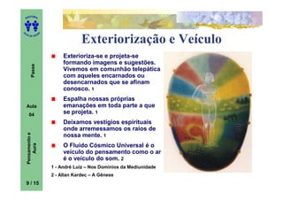 ITORA
    ED




UT

                   A
A




  A D E S OU Z


                                    Exteriorização e Veículo
                            Exterioriza-se e projeta-se
                            formando imagens e sugestões.
        Passe




                            Vivemos em comunhão telepática
                            com aqueles encarnados ou
                            desencarnados que se afinam
                            conosco. 1
                            Espalha nossas próprias
    Aula                    emanações em toda parte a que
      04
                            se projeta. 1
                            Deixamos vestígios espirituais
                            onde arremessamos os raios de
    Pensamento e




                            nossa mente. 1
                            O Fluido Cósmico Universal é o
        Aura




                            veículo do pensamento como o ar
                            é o veículo do som. 2
                       1 - André Luiz – Nos Domínios da Mediunidade
                       2 - Allan Kardec – A Gênese
    9 / 15
 