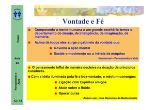 ITORA
    ED




UT

                   A
A




  A D E S OU Z


                                           Vontade e Fé
                           Comparando a mente humana a um grande escritório temos o
                           departamento do desejo, da inteligência, da imaginação, da
        Passe




                           memória.
                           Acima de todos eles surge o gabinete da vontade que:
                                      Governa a ação mental
                                      Decide o movimento ou a inércia da máquina
    Aula                                                           Emmanuel – Pensamento e Vida
      04
                         O pensamento influi de maneira decisiva na doação de princípios
                       curadores.
    Pensamento e




                        Com a idéia iluminada pela fé e boa-vontade, o médium consegue:
        Aura




                                         Ligação com Espíritos amigos
                                         Atuar sobre o fluido
                                         Operar curas
                                                        André Luiz – Nos Domínios da Mediunidade
12 / 15
 