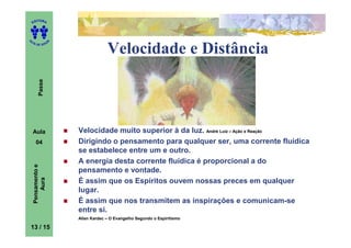 ITORA
    ED




UT

                   A
A




  A D E S OU Z


                                    Velocidade e Distância
        Passe




    Aula               Velocidade muito superior à da luz. André Luiz – Ação e Reação
      04               Dirigindo o pensamento para qualquer ser, uma corrente fluídica
                       se estabelece entre um e outro.
                       A energia desta corrente fluídica é proporcional a do
    Pensamento e




                       pensamento e vontade.
        Aura




                       É assim que os Espíritos ouvem nossas preces em qualquer
                       lugar.
                       É assim que nos transmitem as inspirações e comunicam-se
                       entre si.
                       Allan Kardec – O Evangelho Segundo o Espiritismo

13 / 15
 
