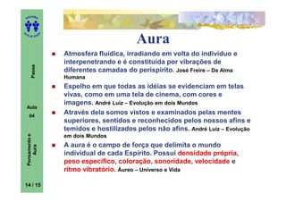 ITORA
    ED




UT

                   A
                                              Aura
A




  A D E S OU Z




                       Atmosfera fluídica, irradiando em volta do indivíduo e
                       interpenetrando e é constituída por vibrações de
        Passe




                       diferentes camadas do perispírito. José Freire – Da Alma
                       Humana
                       Espelho em que todas as idéias se evidenciam em telas
                       vivas, como em uma tela de cinema, com cores e
                       imagens. André Luiz – Evolução em dois Mundos
    Aula
      04
                       Através dela somos vistos e examinados pelas mentes
                       superiores, sentidos e reconhecidos pelos nossos afins e
                       temidos e hostilizados pelos não afins. André Luiz – Evolução
    Pensamento e




                       em dois Mundos
                       A aura é o campo de força que delimita o mundo
        Aura




                       individual de cada Espírito. Possui densidade própria,
                       peso específico, coloração, sonoridade, velocidade e
                       ritmo vibratório. Áureo – Universo e Vida

14 / 15
 