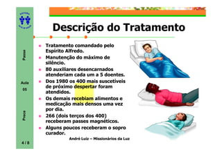 ITORA
    ED




UT

              A     Descrição do Tratamento
A




  A D E S OU Z




                  Tratamento comandado pelo
                  Espírito Alfredo.
     Passe




                  Manutenção do máximo de
                  silêncio.
                  80 auxiliares desencarnados
                  atenderiam cada um a 5 doentes.
    Aula          Dos 1980 os 400 mais suscetíveis
                  de próximo despertar foram
     05
                  atendidos.
                  Os demais recebiam alimentos e
                  medicação mais densos uma vez
                  por dia.
     Prece




                  266 (dois terços dos 400)
                  receberam passes magnéticos.
                  Alguns poucos receberam o sopro
                  curador.
                           André Luiz – Missionários da Luz
    4/8
 