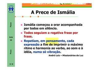 ITORA
    ED




UT

              A       A Prece de Ismália
A




  A D E S OU Z
     Passe




                  Ismália começou a orar acompanhada
                  por todos em silêncio.
                  Todos seguiam a rogativa frase por
    Aula          frase.
                  frase
     05
                  Repetiam, em pensamento, cada
                  expressão a fim de imprimir o máximo
                  ritmo e harmonia ao verbo, ao som e à
     Prece




                  idéia, numa só vibração
                                 vibração.
                                 André Luiz – Missionários da Luz



    5/8
 