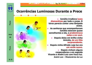 ITORA
    ED




UT

              A   Ocorrências Luminosas Durante a Prece
A




  A D E S OU Z




                                               Ismália irradiava luzes
                                      diamantinas por todo o corpo. O
     Passe




                                   tórax parecia conter uma lâmpada
                                                                acesa.
                                     As senhoras que acompanhavam
                                               Ismália estavam quase
                                    semelhantes a ela, e predominava
    Aula
                                                      nelas a cor azul.
     05                                  Depois delas em brilho vinha
                                                  Aniceto, de um lilás
                                                       surpreendente.
                                     Depois vinha Alfredo cuja luz era
     Prece




                                                     um verde suave.
                                                Depois vinham alguns
                                          cooperadores e em seguida
                                   Vicente e André Luiz com fraca luz.
                                         André Luiz – Missionários da Luz
    6/8
 