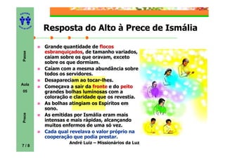 ITORA
    ED




UT

              A   Resposta do Alto à Prece de Ismália
A




  A D E S OU Z




                  Grande quantidade de flocos
                  esbranquiçados,
                  esbranquiçados de tamanho variados,
     Passe




                  caíam sobre os que oravam, exceto
                  sobre os que dormiam.
                  Caíam com a mesma abundância sobre
                  todos os servidores.
                  Desapareciam ao tocar-lhes.
    Aula
                  Começava a sair da fronte e do peito
     05           grandes bolhas luminosas com a
                  coloração e claridade que os revestia.
                  As bolhas atingiam os Espíritos em
                  sono.
     Prece




                  As emitidas por Ismália eram mais
                  intensas e mais rápidas, alcançando
                  muitos enfermos de uma só vez.
                  Cada qual revelava o valor próprio na
                  cooperação que podia prestar.
                            André Luiz – Missionários da Luz
    7/8
 