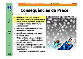 ITORA
    ED




UT

              A       Conseqüências da Prece
A




  A D E S OU Z




                  Os flocos que partiam dos
                  trabalhadores multiplicavam-se
     Passe




                  no ar, caíam sobre os enfermos
                  e lhes penetrava nas células
                  mais íntimas.
                  Depois concentravam-se nas
    Aula          frontes dos doentes.
     05           As múmias começavam a dar
                  sinais de vida.
                  Uns gemiam, outros falavam
                  em voz alta e muitos moviam
                  os pés e as mãos.
     Prece




                  Dois que faziam parte dos que
                  receberam toda a assistência se
                  levantaram.
                    André Luiz – Missionários da Luz
    8/8
 